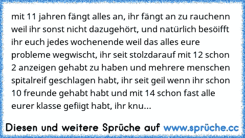 mit 11 jahren fängt alles an, ihr fängt an zu rauchenn weil ihr sonst nicht dazugehört, und natürlich besöifft ihr euch jedes wochenende weil das alles eure probleme wegwischt, ihr seit stolzdarauf mit 12 schon 2 anzeigen gehabt zu haben und mehrere menschen spitalreif geschlagen habt, ihr seit geil wenn ihr schon 10 freunde gehabt habt und mit 14 schon fast alle eurer klasse gefiigt habt, ihr ...