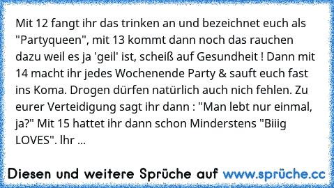 Mit 12 fangt ihr das trinken an und bezeichnet euch als "Partyqueen", mit 13 kommt dann noch das rauchen dazu weil es ja 'geil' ist, scheiß auf Gesundheit ! Dann mit 14 macht ihr jedes Wochenende Party & sauft euch fast ins Koma. Drogen dürfen natürlich auch nich fehlen. Zu eurer Verteidigung sagt ihr dann : "Man lebt nur einmal, ja?" Mit 15 hattet ihr dann schon Minderstens "Biiig LOVES". lhr ...