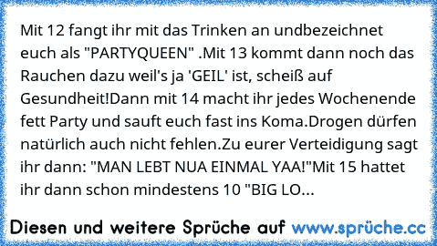 Mit 12 fangt ihr mit das Trinken an und
bezeichnet euch als "PARTYQUEEN" .
Mit 13 kommt dann noch das Rauchen dazu weil's ja 'GEIL' ist, scheiß auf Gesundheit!
Dann mit 14 macht ihr jedes Wochenende fett Party und sauft euch fast ins Koma.
Drogen dürfen natürlich auch nicht fehlen.
Zu eurer Verteidigung sagt ihr dann: "MAN LEBT NUA EINMAL YAA!"
Mit 15 hattet ihr dann schon mindestens 10 "BIG LO...