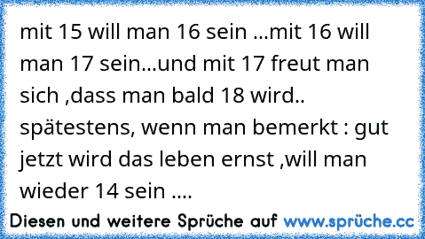 mit 15 will man 16 sein ...
mit 16 will man 17 sein...
und mit 17 freut man sich ,dass man bald 18 wird.. 
spätestens, wenn man bemerkt : gut jetzt wird das leben ernst ,will man wieder 14 sein ....