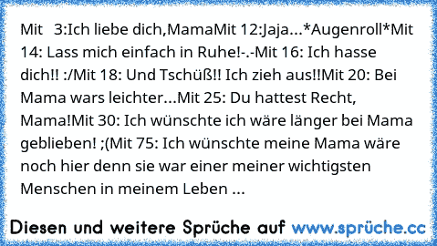 Mit   3:Ich liebe dich,Mama♥
Mit 12:Jaja...*Augenroll*
Mit 14: Lass mich einfach in Ruhe!-.-
Mit 16: Ich hasse dich!! :/
Mit 18: Und Tschüß!! Ich zieh aus!!
Mit 20: Bei Mama wars leichter...
Mit 25: Du hattest Recht, Mama!
Mit 30: Ich wünschte ich wäre länger bei Mama geblieben! ;(
Mit 75: Ich wünschte meine Mama wäre noch hier denn sie war einer meiner wichtigsten Menschen in meinem Leben ♥...