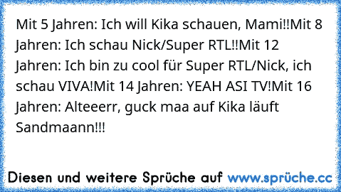 Mit 5 Jahren: Ich will Kika schauen, Mami!!
Mit 8 Jahren: Ich schau Nick/Super RTL!!
Mit 12 Jahren: Ich bin zu cool für Super RTL/Nick, ich schau VIVA!
Mit 14 Jahren: YEAH ASI TV!
Mit 16 Jahren: Alteeerr, guck maa auf Kika läuft Sandmaann!!!