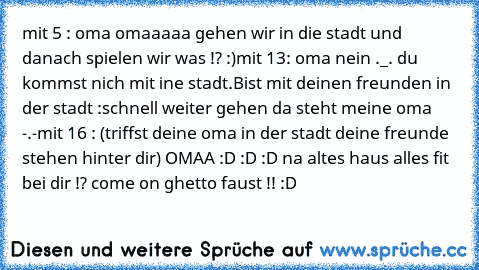 mit 5 : oma omaaaaa gehen wir in die stadt und danach spielen wir was !? :)
mit 13: oma nein ._. du kommst nich mit ine stadt.
Bist mit deinen freunden in der stadt :schnell weiter gehen da steht meine oma -.-
mit 16 : (triffst deine oma in der stadt deine freunde stehen hinter dir) OMAA :D :D :D na altes haus alles fit bei dir !? come on ghetto faust !! :D