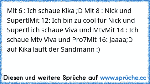 Mit 6 : Ich schaue Kika ;D ♥
Mit 8 : Nick und Supertl
Mit 12: Ich bin zu cool für Nick und Supertl ich schaue Viva und Mtv
Mit 14 : Ich schaue Mtv Viva und Pro7
Mit 16: Jaaaa;D auf Kika läuft der Sandmann :)