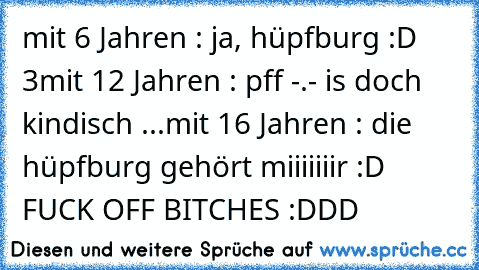 mit 6 Jahren : ja, hüpfburg :D ♥3
mit 12 Jahren : pff -.- is doch kindisch ...
mit 16 Jahren : die hüpfburg gehört miiiiiiir :D FUCK OFF BITCHES :DDD