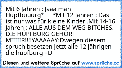 Mit 6 Jahren : Jaaa man Hüpfbuuurg*___*
Mit 12 Jahren : Das ist nur was für kleine Kinder..
Mit 14-16 Jahren : ALLE AUS DEM WEG BITCHES. DIE HÜPFBURG GEHÖRT MIIIIIR!!!!YAAAAAY:D
wegen diesem spruch besetzen jetzt alle 12 jährigen die hüpfburg =D