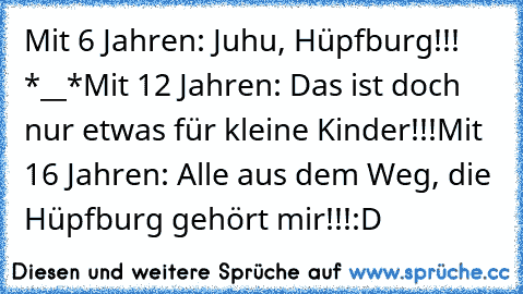 Mit 6 Jahren: Juhu, Hüpfburg!!! *__*
Mit 12 Jahren: Das ist doch nur etwas für kleine Kinder!!!
Mit 16 Jahren: Alle aus dem Weg, die Hüpfburg gehört mir!!!
:D