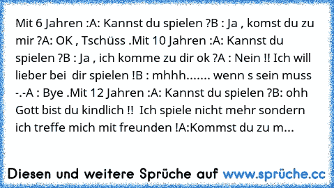 Mit 6 Jahren :
A: Kannst du spielen ?
B : Ja , komst du zu mir ?
A: OK , Tschüss .
Mit 10 Jahren :
A: Kannst du spielen ?
B : Ja , ich komme zu dir ok ?
A : Nein !! Ich will lieber bei  dir spielen !
B : mhhh....... wenn´ s sein muss -.-
A : Bye .
Mit 12 Jahren :
A: Kannst du spielen ?
B: ohh Gott bist du kindlich !!  Ich spiele nicht mehr sondern ich treffe mich mit freunden !
A:Kommst du zu m...