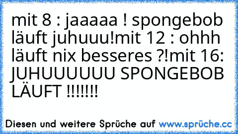 mit 8 : jaaaaa ! spongebob läuft juhuuu!
mit 12 : ohhh läuft nix besseres ?!
mit 16: JUHUUUUUU SPONGEBOB LÄUFT !!!!!!!