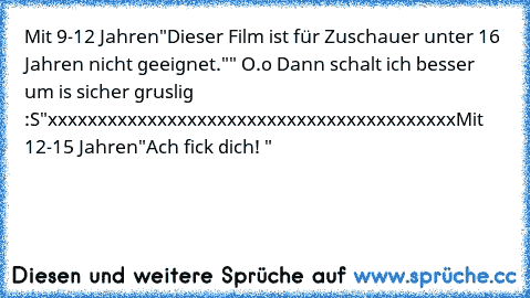 Mit 9-12 Jahren
"Dieser Film ist für Zuschauer unter 16 Jahren nicht geeignet."
" O.o Dann schalt ich besser um is sicher gruslig :S"
xxxxxxxxxxxxxxxxxxxxxxxxxxxxxxxxxxxxxxxxx
Mit 12-15 Jahren
"Ach fick dich! "