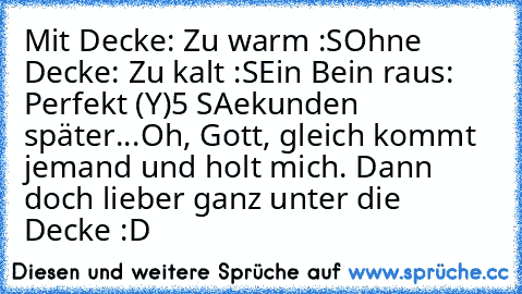 Mit Decke: Zu warm :S
Ohne Decke: Zu kalt :S
Ein Bein raus: Perfekt (Y)
5 SAekunden später...
Oh, Gott, gleich kommt jemand und holt mich. Dann doch lieber ganz unter die Decke :D