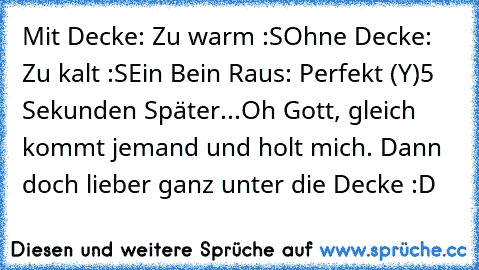 Mit Decke: Zu warm :S
Ohne Decke: Zu kalt :S
Ein Bein Raus: Perfekt (Y)
5 Sekunden Später...
Oh Gott, gleich kommt jemand und holt mich. Dann doch lieber ganz unter die Decke :D