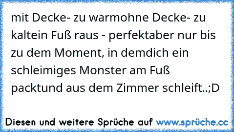 mit Decke- zu warm
ohne Decke- zu kalt
ein Fuß raus - perfekt
aber nur bis zu dem Moment, in dem
dich ein schleimiges Monster am Fuß packt
und aus dem Zimmer schleift..
;D