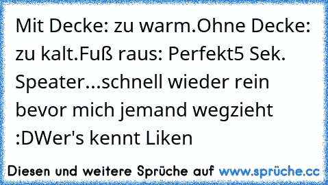 Mit Decke: zu warm.
Ohne Decke: zu kalt.
Fuß raus: Perfekt
5 Sek. Speater...schnell wieder rein bevor mich jemand wegzieht :D
Wer's kennt Liken ♥