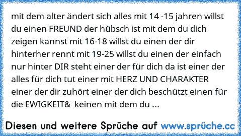 mit dem alter ändert sich alles mit 14 -15 jahren willst du einen FREUND der hübsch ist mit dem du dich zeigen kannst mit 16-18 willst du einen der dir hinterher rennt mit 19-25 willst du einen der einfach nur hinter DIR steht einer der für dich da ist einer der alles für dich tut einer mit HERZ UND CHARAKTER einer der dir zuhört einer der dich beschützt einen für die EWIGKEIT&  keinen mit dem du ...