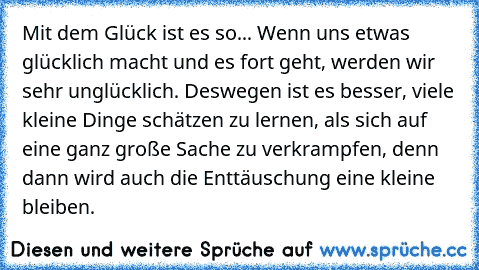 Mit dem Glück ist es so... Wenn uns etwas glücklich macht und es fort geht, werden wir sehr unglücklich. Deswegen ist es besser, viele kleine Dinge schätzen zu lernen, als sich auf eine ganz große Sache zu verkrampfen, denn dann wird auch die Enttäuschung eine kleine bleiben. 