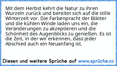 Mit dem Herbst kehrt die Natur zu ihren Wurzeln zurück und bereitet sich auf die stille Winterzeit vor. Die Farbenpracht der Blätter und die kühlen Winde laden uns ein, die Veränderungen zu akzeptieren und die Schönheit des Augenblicks zu genießen. Es ist die Zeit, in der wir erkennen, dass jeder Abschied auch ein Neuanfang ist.