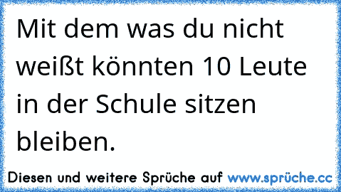 Mit dem was du nicht weißt könnten 10 Leute in der Schule sitzen bleiben.