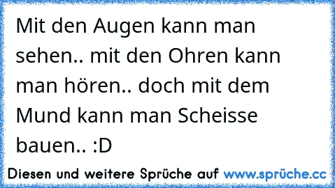 Mit den Augen kann man sehen.. mit den Ohren kann man hören.. doch mit dem Mund kann man Scheisse bauen.. :D