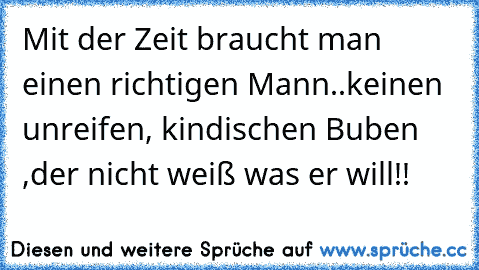 Mit der Zeit braucht man einen richtigen Mann..keinen unreifen, kindischen Buben ,der nicht weiß was er will!!