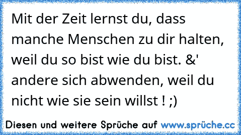 Mit der Zeit lernst du, dass manche Menschen zu dir halten, weil du so bist wie du bist. &' andere sich abwenden, weil du nicht wie sie sein willst ! ;)