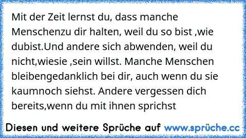 Mit der Zeit lernst du, dass manche Menschen
zu dir halten, weil du so bist ,wie du
bist.
Und andere sich abwenden, weil du nicht
,wie
sie ,sein willst. Manche Menschen bleiben
gedanklich bei dir, auch wenn du sie kaum
noch siehst. Andere vergessen dich bereits,
wenn du mit ihnen sprichst