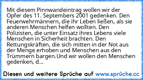 Mit diesem Pinnwandeintrag wollen wir der Opfer des 11. Septembers 2001 gedenken. Den Feuerwehrmännern, die ihr Leben ließen, als sie anderen Menschen helfen wollten. Den Polizisten, die unter Einsatz ihres Lebens viele Menschen in Sicherheit brachten. Den Rettungskräften, die sich mitten in der Not aus der Menge erhoben und Menschen aus den Trümmern bargen.
Und wir wollen den Menschen gedenken...