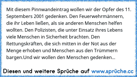 Mit diesem Pinnwandeintrag wollen wir der Opfer des 11. Septembers 2001 gedenken. Den Feuerwehrmännern, die ihr Leben ließen, als sie anderen Menschen helfen wollten. Den Polizisten, die unter Einsatz ihres Lebens viele Menschen in Sicherheit brachten. Den Rettungskräften, die sich mitten in der Not aus der Menge erhoben und Menschen aus den Trümmern bargen.
Und wir wollen den Menschen gedenken...