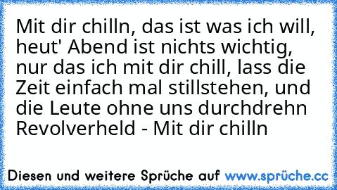 Mit dir chilln, das ist was ich will, heut' Abend ist nichts wichtig, nur das ich mit dir chill, lass die Zeit einfach mal stillstehen, und die Leute ohne uns durchdrehn ♥
Revolverheld - Mit dir chilln ♥