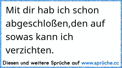 Mit dir hab ich schon abgeschloßen,den auf sowas kann ich verzichten.