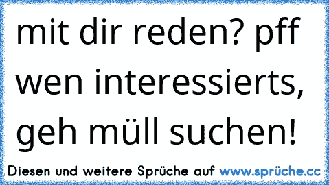 mit dir reden? pff wen interessierts, geh müll suchen!