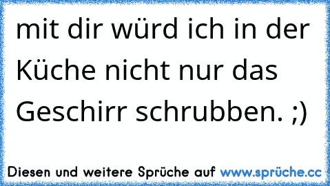 mit dir würd ich in der Küche nicht nur das Geschirr schrubben. ;)