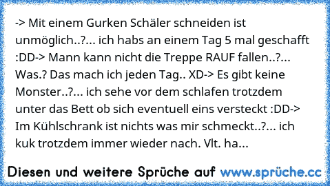 -> Mit einem Gurken Schäler schneiden ist unmöglich..?
... ich habs an einem Tag 5 mal geschafft :DD
-> Mann kann nicht die Treppe RAUF fallen..?
... Was.? Das mach ich jeden Tag.. XD
-> Es gibt keine Monster..?
... ich sehe vor dem schlafen trotzdem unter das Bett ob sich eventuell eins versteckt :DD
->  Im Kühlschrank ist nichts was mir schmeckt..?
... ich kuk trotzdem immer wieder nach. Vlt. ha...