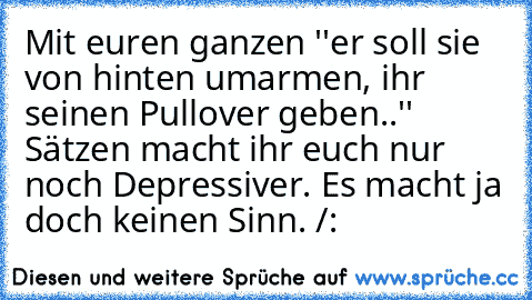 Mit euren ganzen ''er soll sie von hinten umarmen, ihr seinen Pullover geben..'' Sätzen macht ihr euch nur noch Depressiver. Es macht ja doch keinen Sinn. /: