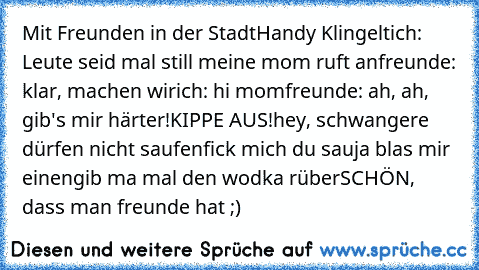 Mit Freunden in der Stadt
Handy Klingelt
ich: Leute seid mal still meine mom ruft an
freunde: klar, machen wir
ich: hi mom
freunde: ah, ah, gib's mir härter!
KIPPE AUS!
hey, schwangere dürfen nicht saufen
fick mich du sau
ja blas mir einen
gib ma mal den wodka rüber
SCHÖN, dass man freunde hat ;)