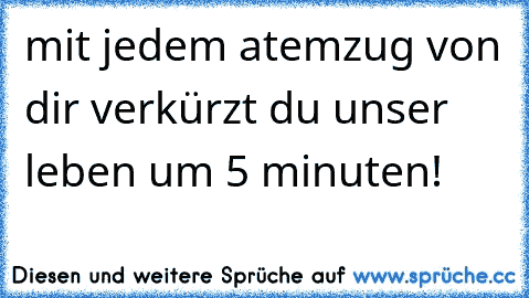 mit jedem atemzug von dir verkürzt du unser leben um 5 minuten!