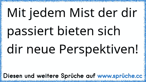 Mit jedem Mist der dir passiert bieten sich dir neue Perspektiven!