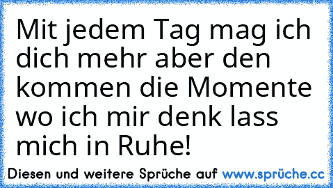 Mit jedem Tag mag ich dich mehr aber den kommen die Momente wo ich mir denk lass mich in Ruhe!