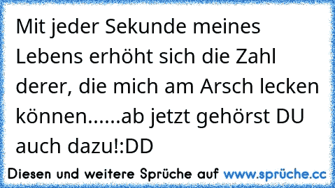 Mit jeder Sekunde meines Lebens erhöht sich die Zahl derer, die mich am Arsch lecken können...
...ab jetzt gehörst DU auch dazu!
:DD