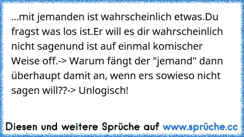 ...mit jemanden ist wahrscheinlich etwas.
Du fragst was los ist.
Er will es dir wahrscheinlich nicht sagen
und ist auf einmal komischer Weise off.
-> Warum fängt der "jemand" dann überhaupt damit an, wenn ers sowieso nicht sagen will??
-> Unlogisch!