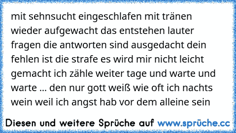 mit sehnsucht eingeschlafen mit tränen wieder aufgewacht das entstehen lauter fragen die antworten sind ausgedacht dein fehlen ist die strafe es wird mir nicht leicht gemacht ich zähle weiter tage und warte und warte ... den nur gott weiß wie oft ich nachts wein weil ich angst hab vor dem alleine sein