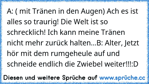 A: ( mit Tränen in den Augen) Ach es ist alles so traurig! Die Welt ist so schrecklich! Ich kann meine Tränen nicht mehr zurück halten...
B: Alter, Jetzt hör mit dem rumgeheule auf und schneide endlich die Zwiebel weiter!!!
:D