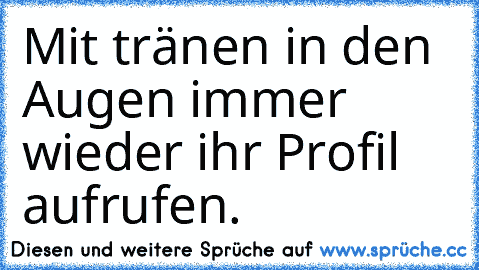 Mit tränen in den Augen immer wieder ihr Profil aufrufen.