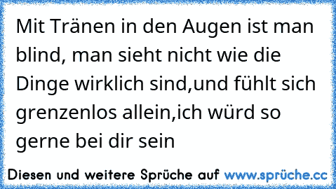 Mit Tränen in den Augen ist man blind, man sieht nicht wie die Dinge wirklich sind,und fühlt sich grenzenlos allein,ich würd so gerne bei dir sein