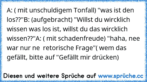 A: ( mit unschuldigem Tonfall) "was ist den los??"
B: (aufgebracht) "Willst du wircklich wissen was los ist, willst du das wircklich wissen??"
A: ( mit schadenfreude) "haha, nee war nur ne  retorische Frage"
( wem das gefällt, bitte auf "Gefällt mir drücken)