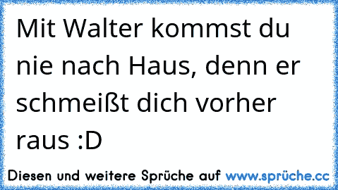 Mit Walter kommst du nie nach Haus, denn er schmeißt dich vorher raus :D