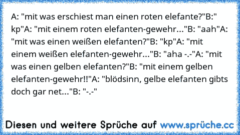 A: "mit was erschiest man einen roten elefante?"
B:" kp"
A: "mit einem roten elefanten-gewehr..."
B: "aah"
A: "mit was einen weißen elefanten?"
B: "kp"
A: "mit einem weißen elefanten-gewehr..."
B: "aha -.-"
A: "mit was einen gelben elefanten?"
B: "mit einem gelben elefanten-gewehr!!"
A: "blödsinn, gelbe elefanten gibts doch gar net..."
B: "-.-"