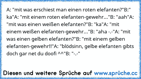 A: "mit was erschiest man einen roten elefanten?"
B:" ka"
A: "mit einem roten elefanten-gewehr..."
B: "aah"
A: "mit was einen weißen elefanten?"
B: "ka"
A: "mit einem weißen elefanten-gewehr..."
B: "aha -.-"
A: "mit was einen gelben elefanten?"
B: "mit einem gelben elefanten-gewehr!!"
A: "blödsinn, gelbe elefanten gibts doch gar net du doofi ^^"
B: "-.-"