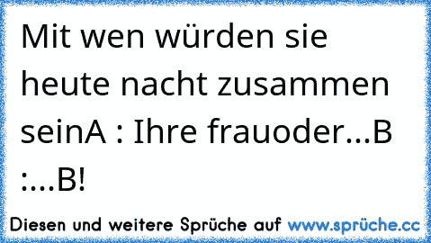 Mit wen würden sie heute nacht zusammen sein
A : Ihre frau
oder
...
B :...
B!