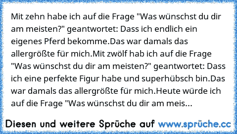 Mit zehn habe ich auf die Frage "Was wünschst du dir am meisten?" geantwortet: Dass ich endlich ein eigenes Pferd bekomme.
Das war damals das allergrößte für mich.
Mit zwölf hab ich auf die Frage "Was wünschst du dir am meisten?" geantwortet: Dass ich eine perfekte Figur habe und superhübsch bin.
Das war damals das allergrößte für mich.
Heute würde ich auf die Frage "Was wünschst du dir am meis...